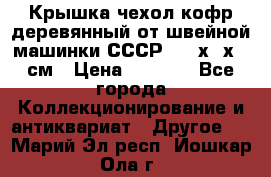 Крышка чехол кофр деревянный от швейной машинки СССР 50.5х22х25 см › Цена ­ 1 000 - Все города Коллекционирование и антиквариат » Другое   . Марий Эл респ.,Йошкар-Ола г.